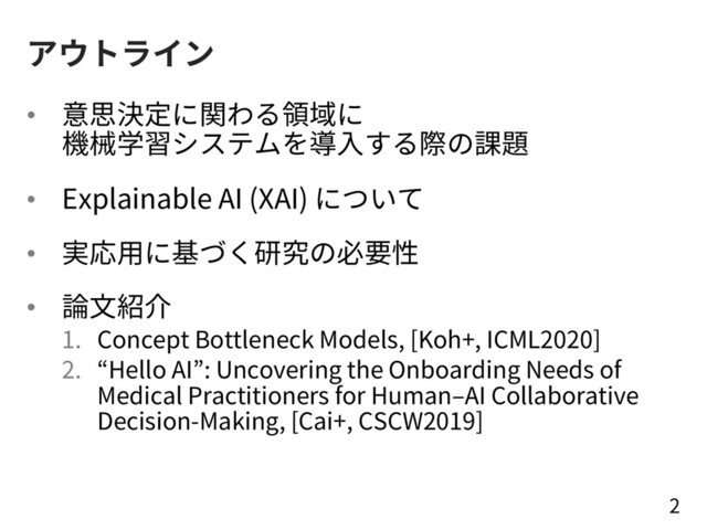 アウトライン
• 意思決定に関わる領域に
機械学習システムを導⼊する際の課題
• Explainable AI (XAI) について
• 実応⽤に基づく研究の必要性
• 論⽂紹介
1. Concept Bottleneck Models, [Koh+, ICML2020]
2. “Hello AI”: Uncovering the Onboarding Needs of
Medical Practitioners for Human‒AI Collaborative
Decision-Making, [Cai+, CSCW2019]
2
