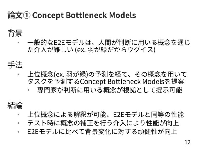 論⽂① Concept Bottleneck Models
背景
• ⼀般的なE2Eモデルは、⼈間が判断に⽤いる概念を通じ
た介⼊が難しい (ex. ⽻が緑だからウグイス)
⼿法
• 上位概念(ex. ⽻が緑)の予測を経て、その概念を⽤いて
タスクを予測するConcept Bottleneck Modelsを提案
• 専⾨家が判断に⽤いる概念が根拠として提⽰可能
結論
• 上位概念による解釈が可能、E2Eモデルと同等の性能
• テスト時に概念の補正を⾏う介⼊により性能が向上
• E2Eモデルに⽐べて背景変化に対する頑健性が向上
12
