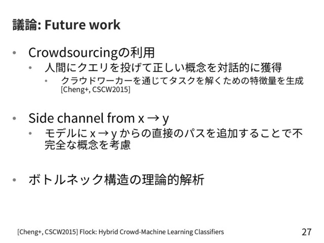 議論: Future work
• Crowdsourcingの利⽤
• ⼈間にクエリを投げて正しい概念を対話的に獲得
• クラウドワーカーを通じてタスクを解くための特徴量を⽣成
[Cheng+, CSCW2015]
• Side channel from x → y
• モデルに x → y からの直接のパスを追加することで不
完全な概念を考慮
• ボトルネック構造の理論的解析
27
[Cheng+, CSCW2015] Flock: Hybrid Crowd-Machine Learning Classifiers
