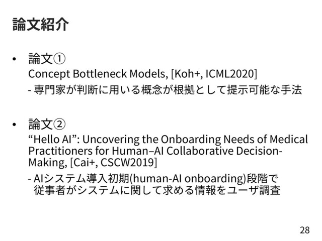 論⽂紹介
• 論⽂①
Concept Bottleneck Models, [Koh+, ICML2020]
- 専⾨家が判断に⽤いる概念が根拠として提⽰可能な⼿法
• 論⽂②
“Hello AI”: Uncovering the Onboarding Needs of Medical
Practitioners for Human‒AI Collaborative Decision-
Making, [Cai+, CSCW2019]
- AIシステム導⼊初期(human-AI onboarding)段階で
従事者がシステムに関して求める情報をユーザ調査
28
