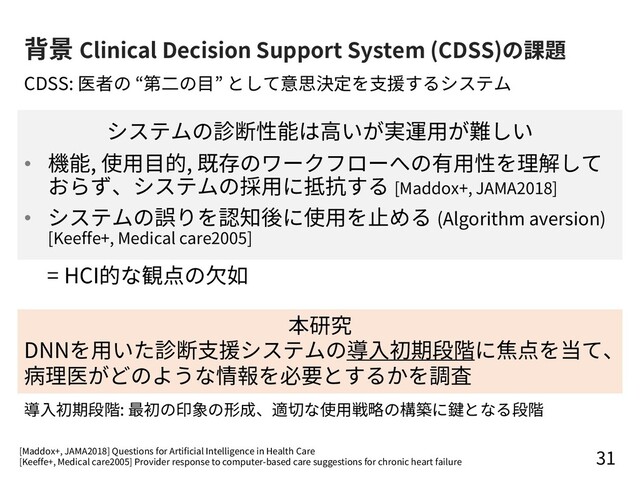 背景 Clinical Decision Support System (CDSS)の課題
システムの診断性能は⾼いが実運⽤が難しい
• 機能, 使⽤⽬的, 既存のワークフローへの有⽤性を理解して
おらず、システムの採⽤に抵抗する [Maddox+, JAMA2018]
• システムの誤りを認知後に使⽤を⽌める (Algorithm aversion)
[Keeffe+, Medical care2005]
31
CDSS: 医者の “第⼆の⽬” として意思決定を⽀援するシステム
= HCI的な観点の⽋如
本研究
DNNを⽤いた診断⽀援システムの導⼊初期段階に焦点を当て、
病理医がどのような情報を必要とするかを調査
[Maddox+, JAMA2018] Questions for Artificial Intelligence in Health Care
[Keeffe+, Medical care2005] Provider response to computer-based care suggestions for chronic heart failure
導⼊初期段階: 最初の印象の形成、適切な使⽤戦略の構築に鍵となる段階
