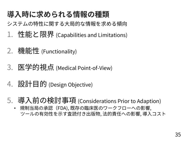 導⼊時に求められる情報の種類
1. 性能と限界 (Capabilities and Limitations)
2. 機能性 (Functionality)
3. 医学的視点 (Medical Point-of-View)
4. 設計⽬的 (Design Objective)
5. 導⼊前の検討事項 (Considerations Prior to Adaption)
35
システムの特性に関する⼤局的な情報を求める傾向
• 規制当局の承認（FDA), 既存の臨床医のワークフローへの影響,
ツールの有効性を⽰す査読付き出版物, 法的責任への影響, 導⼊コスト
