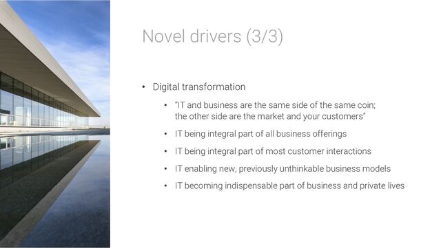 Novel drivers (3/3)
• Digital transformation
• “IT and business are the same side of the same coin;
the other side are the market and your customers”
• IT being integral part of all business offerings
• IT being integral part of most customer interactions
• IT enabling new, previously unthinkable business models
• IT becoming indispensable part of business and private lives
