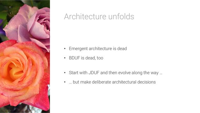 Architecture unfolds
• Emergent architecture is dead
• BDUF is dead, too
• Start with JDUF and then evolve along the way …
• … but make deliberate architectural decisions
