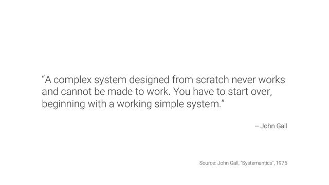 “A complex system designed from scratch never works
and cannot be made to work. You have to start over,
beginning with a working simple system.”
-- John Gall
Source: John Gall, "Systemantics", 1975
