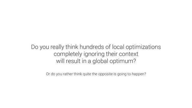 Do you really think hundreds of local optimizations
completely ignoring their context
will result in a global optimum?
Or do you rather think quite the opposite is going to happen?
