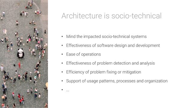 Architecture is socio-technical
• Mind the impacted socio-technical systems
• Effectiveness of software design and development
• Ease of operations
• Effectiveness of problem detection and analysis
• Efficiency of problem fixing or mitigation
• Support of usage patterns, processes and organization
• ...
