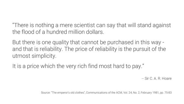 “There is nothing a mere scientist can say that will stand against
the flood of a hundred million dollars.
But there is one quality that cannot be purchased in this way -
and that is reliability. The price of reliability is the pursuit of the
utmost simplicity.
It is a price which the very rich find most hard to pay.”
-- Sir C. A. R. Hoare
Source: “The emperor's old clothes“, Communications of the ACM, Vol. 24, No. 2, February 1981, pp. 75-83
