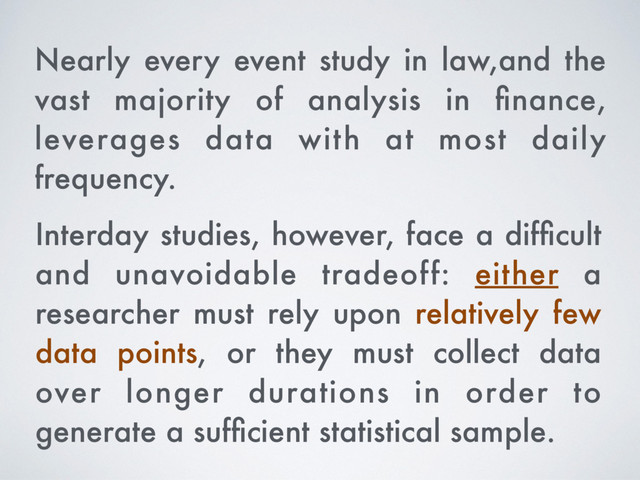 Interday studies, however, face a difﬁcult
and unavoidable tradeoff: either a
researcher must rely upon relatively few
data points, or they must collect data
over longer durations in order to
generate a sufﬁcient statistical sample.
Nearly every event study in law,and the
vast majority of analysis in ﬁnance,
leverages data with at most daily
frequency.

