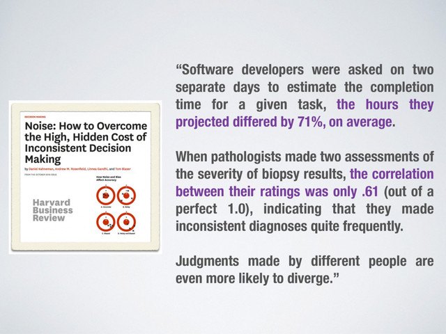“Software developers were asked on two
separate days to estimate the completion
time for a given task, the hours they
projected differed by 71%, on average.
When pathologists made two assessments of
the severity of biopsy results, the correlation
between their ratings was only .61 (out of a
perfect 1.0), indicating that they made
inconsistent diagnoses quite frequently.
Judgments made by different people are
even more likely to diverge.”
