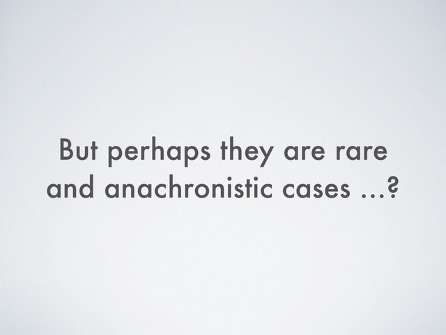 But perhaps they are rare
and anachronistic cases …?
