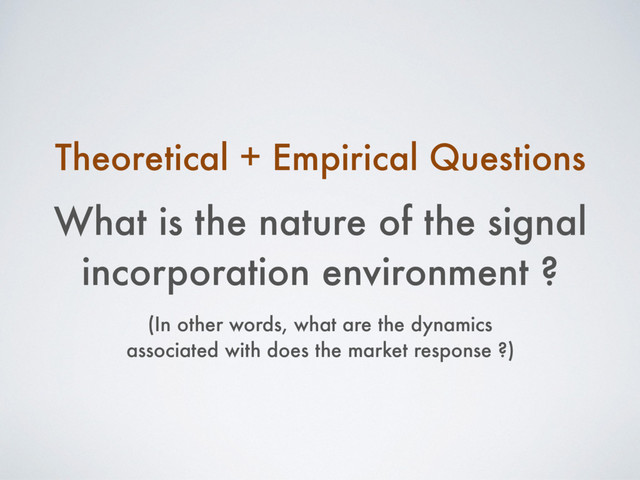 What is the nature of the signal
incorporation environment ?
(In other words, what are the dynamics
associated with does the market response ?)
Theoretical + Empirical Questions
