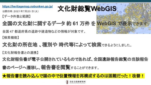 https://heritagemap.nabunken.go.jp/
公開日時：２０２１年７月２０ 日（火）
【データ件数と範囲】
全国の文化財に関するデータ 約 61 万件 を WebGIS で表示できます。
全国 47 都道府県の遺跡や建造物などの情報が対象です。
【検索機能】
文化財の所在地 、種別や 時代等によって検索できるようにしました。
【文化財報告書との連携】
文化財報告書が電子公開されているものであれば、全国遺跡報告総覧の当該報告
書のページへ遷移し、報告書を閲覧することができます。
★報告書を読み込んで頭の中で位置情報を再構成するのは困難だった！改善！
文化財総覧WebGIS
