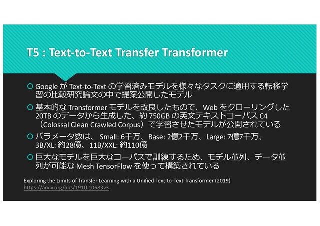 T5 : Text-to-Text Transfer Transformer
 Google が Text-to-Text の学習済みモデルを様々なタスクに適⽤する転移学
習の⽐較研究論⽂の中で提案公開したモデル
 基本的な Transformer モデルを改良したもので、Web をクローリングした
20TB のデータから⽣成した、約 750GB の英⽂テキストコーパス C4
（Colossal Clean Crawled Corpus）で学習させたモデルが公開されている
 パラメータ数は、 Small: 6千万、Base: 2億2千万、Large: 7億7千万、
3B/XL: 約28億、11B/XXL: 約110億
 巨⼤なモデルを巨⼤なコーパスで訓練するため、モデル並列、データ並
列が可能な Mesh TensorFlow を使って構築されている
Exploring the Limits of Transfer Learning with a Unified Text-to-Text Transformer (2019)
https://arxiv.org/abs/1910.10683v3
