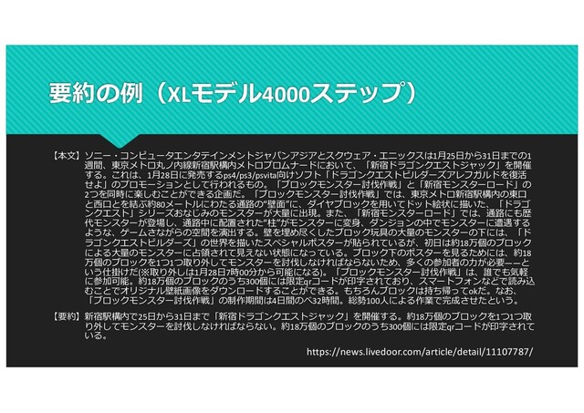 要約の例（XLモデル4000ステップ）
【本⽂】ソニー・コンピュータエンタテインメントジャパンアジアとスクウェア・エニックスは1⽉25⽇から31⽇までの1
週間、東京メトロ丸ノ内線新宿駅構内メトロプロムナードにおいて、「新宿ドラゴンクエストジャック」を開催
する。これは、1⽉28⽇に発売するps4/ps3/psvita向けソフト「ドラゴンクエストビルダーズアレフガルドを復活
せよ」のプロモーションとして⾏われるもの。「ブロックモンスター討伐作戦」と「新宿モンスターロード」の
2つを同時に楽しむことができる企画だ。「ブロックモンスター討伐作戦」では、東京メトロ新宿駅構内の東⼝
と⻄⼝とを結ぶ約80メートルにわたる通路の“壁⾯”に、ダイヤブロックを⽤いてドット絵状に描いた、「ドラゴ
ンクエスト」シリーズおなじみのモンスターが⼤量に出現。また、「新宿モンスターロード」では、通路にも歴
代モンスターが登場し、通路中に配置された“柱”がモンスターに変⾝、ダンジョンの中でモンスターに遭遇する
ような、ゲームさながらの空間を演出する。壁を埋め尽くしたブロック玩具の⼤量のモンスターの下には、「ド
ラゴンクエストビルダーズ」の世界を描いたスペシャルポスターが貼られているが、初⽇は約18万個のブロック
による⼤量のモンスターに占領されて⾒えない状態になっている。ブロック下のポスターを⾒るためには、約18
万個のブロックを1つ1つ取り外してモンスターを討伐しなければならないため、多くの参加者の⼒が必要――と
いう仕掛けだ(※取り外しは1⽉28⽇7時00分から可能になる)。「ブロックモンスター討伐作戦」は、誰でも気軽
に参加可能。約18万個のブロックのうち300個には限定qrコードが印字されており、スマートフォンなどで読み込
むことでオリジナル壁紙画像をダウンロードすることができる。もちろんブロックは持ち帰ってokだ。なお、
「ブロックモンスター討伐作戦」の制作期間は4⽇間のべ32時間。総勢100⼈による作業で完成させたという。
【要約】新宿駅構内で25⽇から31⽇まで「新宿ドラゴンクエストジャック」を開催する。約18万個のブロックを1つ1つ取
り外してモンスターを討伐しなければならない。約18万個のブロックのうち300個には限定qrコードが印字されて
いる。
https://news.livedoor.com/article/detail/11107787/
