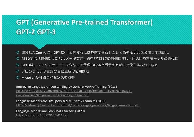 GPT (Generative Pre-trained Transformer)
GPT-2 GPT-3
 開発したOpenAIは、GPT-2が「公開するには危険すぎる」として当初モデルを公開せず話題に
 GPT-2では15億個だったパラメータ数が、GPT-3では1,750億個に達し、巨⼤⾃然⾔語モデルの時代に
 GPT-3は、ファインチューニングなしで数個のQ&Aを例⽰するだけで使えるようになる
 プログラミング⾔語の⾃動⽣成の応⽤例も
 Microsoftが独占ライセンスを取得
Improving Language Understanding by Generative Pre-Training (2018)
https://s3-us-west-2.amazonaws.com/openai-assets/research-covers/language-
unsupervised/language_understanding_paper.pdf
Language Models are Unsupervised Multitask Learners (2019)
https://d4mucfpksywv.cloudfront.net/better-language-models/language-models.pdf
Language Models are Few-Shot Learners (2020)
https://arxiv.org/abs/2005.14165v4
