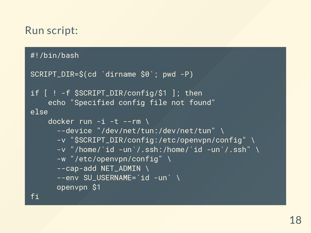 Run script:
#!/bin/bash
SCRIPT_DIR=$(cd `dirname $0`; pwd -P)
if [ ! -f $SCRIPT_DIR/config/$1 ]; then
echo "Specified config file not found"
else
docker run -i -t --rm \
--device "/dev/net/tun:/dev/net/tun" \
-v "$SCRIPT_DIR/config:/etc/openvpn/config" \
-v "/home/`id -un`/.ssh:/home/`id -un`/.ssh" \
-w "/etc/openvpn/config" \
--cap-add NET_ADMIN \
--env SU_USERNAME=`id -un` \
openvpn $1
fi
18
