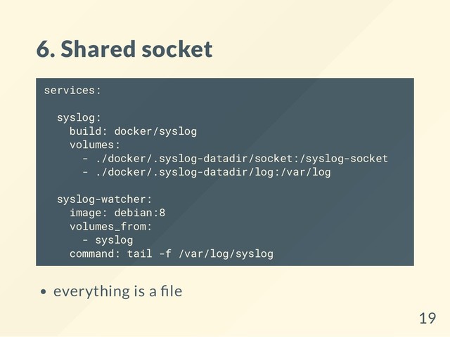 6. Shared socket
services:
syslog:
build: docker/syslog
volumes:
- ./docker/.syslog-datadir/socket:/syslog-socket
- ./docker/.syslog-datadir/log:/var/log
syslog-watcher:
image: debian:8
volumes_from:
- syslog
command: tail -f /var/log/syslog
everything is a le
19
