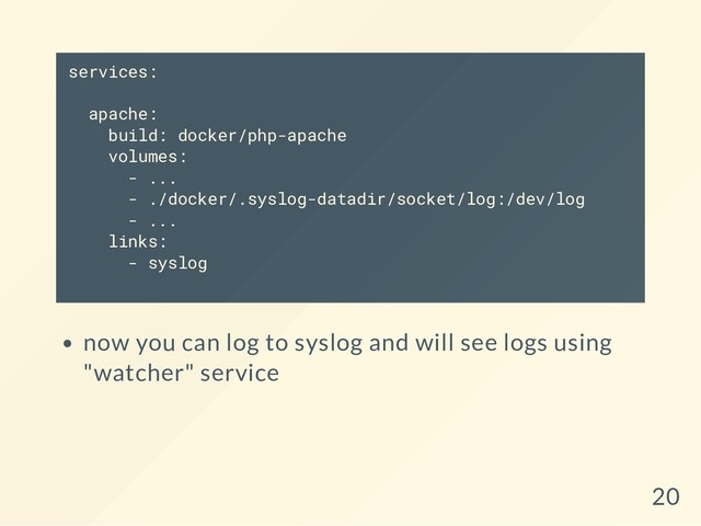 services:
apache:
build: docker/php-apache
volumes:
- ...
- ./docker/.syslog-datadir/socket/log:/dev/log
- ...
links:
- syslog
now you can log to syslog and will see logs using
"watcher" service
20
