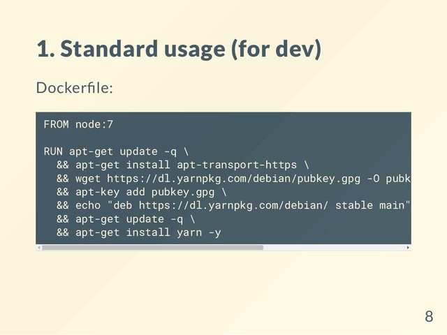 1. Standard usage (for dev)
Docker le:
FROM node:7
RUN apt-get update -q \
&& apt-get install apt-transport-https \
&& wget https://dl.yarnpkg.com/debian/pubkey.gpg -O pubkey.gpg
&& apt-key add pubkey.gpg \
&& echo "deb https://dl.yarnpkg.com/debian/ stable main" > /et
&& apt-get update -q \
&& apt-get install yarn -y
8
