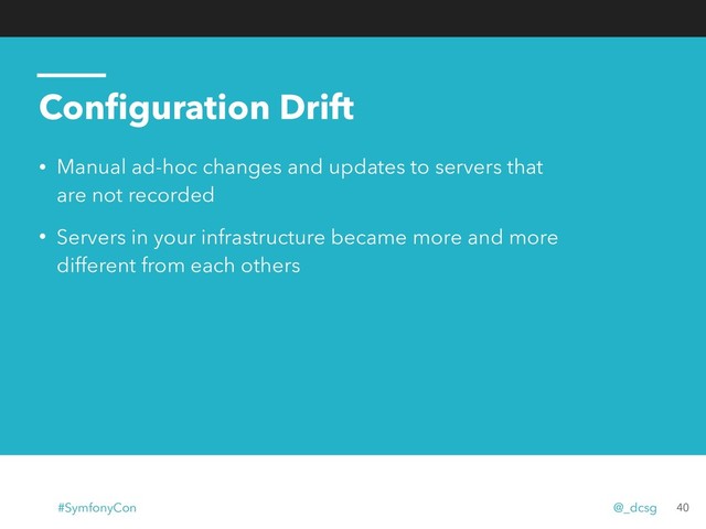 Conﬁguration Drift
• Manual ad-hoc changes and updates to servers that
are not recorded
• Servers in your infrastructure became more and more
different from each others
40
#SymfonyCon @_dcsg
