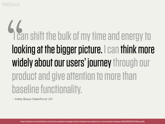 #RWDSummit
I can shift the bulk of my time and energy to
looking at the bigger picture. I can think more
widely about our users’ journey through our
product and give attention to more than
baseline functionality.
“
– Katey Basye (Salesforce UX)
https://medium.com/salesforce-ux/how-the-salesforce-design-system-helped-me-onboard-as-a-new-product-designer-92b7d5f42237#.6brzoe1fu

