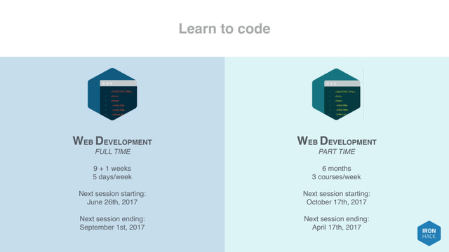 Learn to code
WEB DEVELOPMENT
FULL TIME
9 + 1 weeks
5 days/week
Next session starting:
June 26th, 2017
Next session ending:
September 1st, 2017
WEB DEVELOPMENT
PART TIME
6 months
3 courses/week
Next session starting:
October 17th, 2017
Next session ending:
April 17th, 2017
