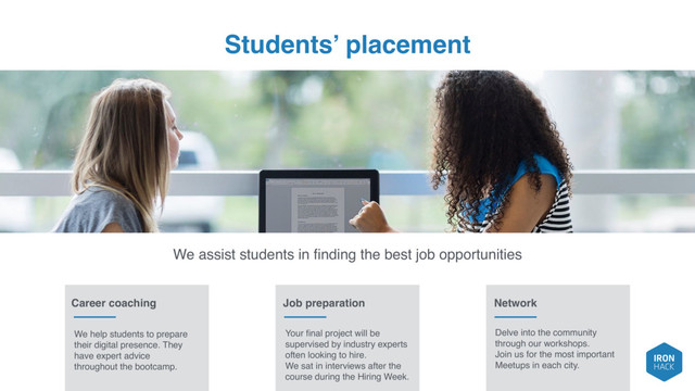 Students’ placement
We assist students in ﬁnding the best job opportunities
Career coaching Job preparation Network
We help students to prepare
their digital presence. They
have expert advice
throughout the bootcamp.
Your ﬁnal project will be
supervised by industry experts
often looking to hire.
We sat in interviews after the
course during the Hiring Week.
Delve into the community
through our workshops.
Join us for the most important
Meetups in each city.

