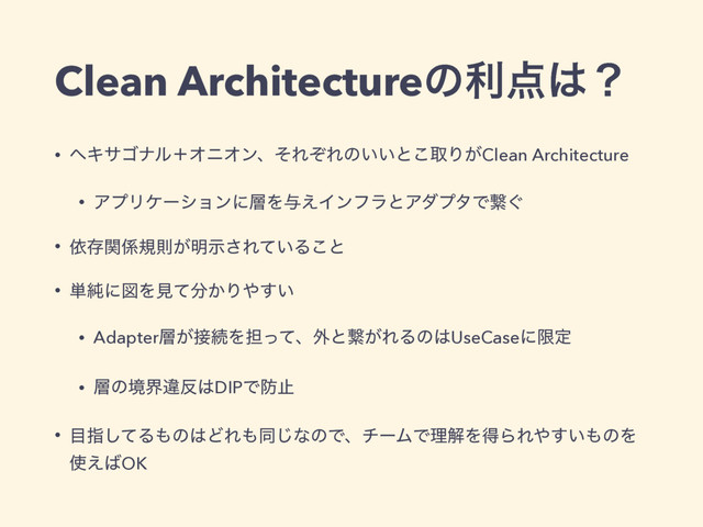 Clean Architectureͷར఺͸ʁ
• ϔΩαΰφϧʴΦχΦϯɺͦΕͧΕͷ͍͍ͱ͜औΓ͕Clean Architecture
• ΞϓϦέʔγϣϯʹ૚Λ༩͑ΠϯϑϥͱΞμϓλͰܨ͙
• ґଘؔ܎نଇ͕໌ࣔ͞Ε͍ͯΔ͜ͱ
• ୯७ʹਤΛݟͯ෼͔Γ΍͍͢
• Adapter૚͕઀ଓΛ୲ͬͯɺ֎ͱܨ͕ΕΔͷ͸UseCaseʹݶఆ
• ૚ͷڥքҧ൓͸DIPͰ๷ࢭ
• ໨ࢦͯ͠Δ΋ͷ͸ͲΕ΋ಉ͡ͳͷͰɺνʔϜͰཧղΛಘΒΕ΍͍͢΋ͷΛ
࢖͑͹OK
