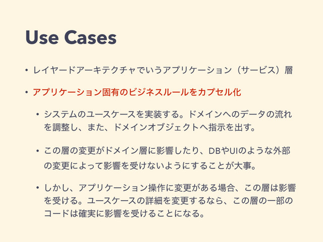 Use Cases
• ϨΠϠʔυΞʔΩςΫνϟͰ͍͏ΞϓϦέʔγϣϯʢαʔϏεʣ૚
• ΞϓϦέʔγϣϯݻ༗ͷϏδωεϧʔϧΛΧϓηϧԽ
• γεςϜͷϢʔεέʔεΛ࣮૷͢ΔɻυϝΠϯ΁ͷσʔλͷྲྀΕ
Λௐ੔͠ɺ·ͨɺυϝΠϯΦϒδΣΫτ΁ࢦࣔΛग़͢ɻ
• ͜ͷ૚ͷมߋ͕υϝΠϯ૚ʹӨڹͨ͠ΓɺDB΍UIͷΑ͏ͳ֎෦
ͷมߋʹΑͬͯӨڹΛड͚ͳ͍Α͏ʹ͢Δ͜ͱ͕େࣄɻ
• ͔͠͠ɺΞϓϦέʔγϣϯૢ࡞ʹมߋ͕͋Δ৔߹ɺ͜ͷ૚͸Өڹ
Λड͚ΔɻϢʔεέʔεͷৄࡉΛมߋ͢ΔͳΒɺ͜ͷ૚ͷҰ෦ͷ
ίʔυ͸࣮֬ʹӨڹΛड͚Δ͜ͱʹͳΔɻ
