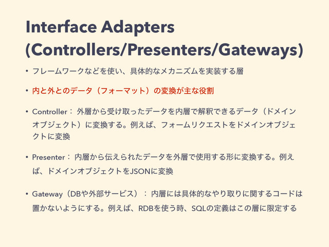 Interface Adapters
(Controllers/Presenters/Gateways)
• ϑϨʔϜϫʔΫͳͲΛ࢖͍ɺ۩ମతͳϝΧχζϜΛ࣮૷͢Δ૚
• ಺ͱ֎ͱͷσʔλʢϑΥʔϚοτʣͷม׵͕ओͳ໾ׂ
• Controllerɿ ֎૚͔Βड͚औͬͨσʔλΛ಺૚ͰղऍͰ͖ΔσʔλʢυϝΠϯ
ΦϒδΣΫτʣʹม׵͢Δɻྫ͑͹ɺϑΥʔϜϦΫΤετΛυϝΠϯΦϒδΣ
Ϋτʹม׵
• Presenterɿ ಺૚͔Β఻͑ΒΕͨσʔλΛ֎૚Ͱ࢖༻͢Δܗʹม׵͢Δɻྫ͑
͹ɺυϝΠϯΦϒδΣΫτΛJSONʹม׵
• GatewayʢDB΍֎෦αʔϏεʣɿ ಺૚ʹ͸۩ମతͳ΍ΓऔΓʹؔ͢Δίʔυ͸
ஔ͔ͳ͍Α͏ʹ͢Δɻྫ͑͹ɺRDBΛ࢖͏࣌ɺSQLͷఆٛ͸͜ͷ૚ʹݶఆ͢Δ

