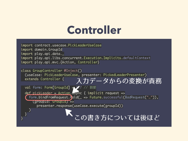 Controller
import contract.usecase.PickLeaderUseCase 
import domain.GroupId 
import play.api.data._ 
import play.api.libs.concurrent.Execution.Implicits.defaultContext 
import play.api.mvc.{Action, Controller} 
 
class GroupController @Inject()
(useCase: PickLeaderUseCase, presenter: PickedLeaderPresenter)
extends Controller {
 
val form: Form[GroupId] = ??? // ׂѪ 
def pickLeader = Action.async { implicit request => 
form.bindFromRequest.fold(_ => Future.successful(BadRequest("…")),
(groupId: GroupId) => 
presenter.response(useCase.execute(groupId)) 
) 
} 
}
ೖྗσʔλ͔Βͷม׵͕੹຿
͜ͷॻ͖ํʹ͍ͭͯ͸ޙ΄Ͳ

