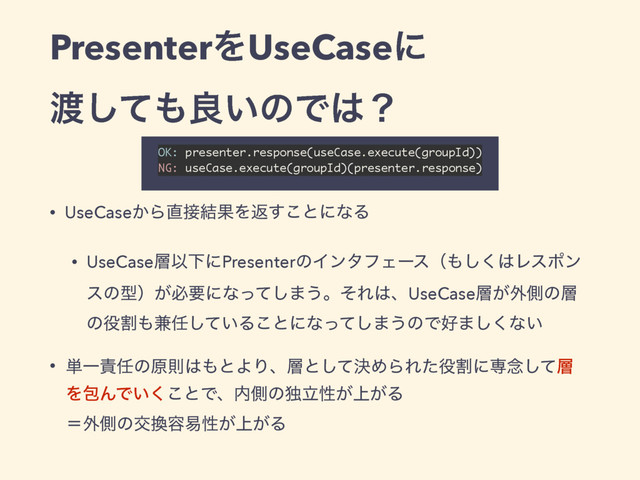 PresenterΛUseCaseʹ
౉ͯ͠΋ྑ͍ͷͰ͸ʁ
• UseCase͔Β௚઀݁ՌΛฦ͢͜ͱʹͳΔ
• UseCase૚ҎԼʹPresenterͷΠϯλϑΣʔεʢ΋͘͠͸Ϩεϙϯ
εͷܕʣ͕ඞཁʹͳͬͯ͠·͏ɻͦΕ͸ɺUseCase૚͕֎ଆͷ૚
ͷ໾ׂ΋݉೚͍ͯ͠Δ͜ͱʹͳͬͯ͠·͏ͷͰ޷·͘͠ͳ͍
• ୯Ұ੹೚ͷݪଇ͸΋ͱΑΓɺ૚ͱܾͯ͠ΊΒΕͨ໾ׂʹઐ೦ͯ͠૚
ΛแΜͰ͍͘͜ͱͰɺ಺ଆͷಠཱੑ্͕͕Δ 
ʹ֎ଆͷަ׵༰қੑ্͕͕Δ
OK: presenter.response(useCase.execute(groupId)) 
NG: useCase.execute(groupId)(presenter.response) 
