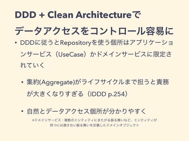 DDD + Clean ArchitectureͰ
σʔλΞΫηεΛίϯτϩʔϧ༰қʹ
• DDDʹै͏ͱRepositoryΛ࢖͏ݸॴ͸ΞϓϦέʔγϣ
ϯαʔϏεʢUseCaseʣ͔υϝΠϯαʔϏεʹݶఆ͞
Ε͍ͯ͘
• ू໿(Aggregate)͕ϥΠϑαΠΫϧ·Ͱ୲͏ͱ੹຿
͕େ͖͘ͳΓ͗͢ΔʢIDDD p.254ʣ
• ࣗવͱσʔλΞΫηεݸॴ͕෼͔Γ΍͘͢
※υϝΠϯαʔϏεɿෳ਺ͷΤϯςΟςΟʹ·͕ͨΔৼΔ෣͍ͳͲɺΤϯςΟςΟ͕
࣋ͭʹ͸ద͞ͳ͍ৼΔ෣͍Λఆٛͨ͠υϝΠϯΦϒδΣΫτ
