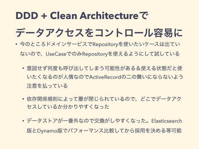 DDD + Clean ArchitectureͰ
σʔλΞΫηεΛίϯτϩʔϧ༰қʹ
• ࠓͷͱ͜ΖυϝΠϯαʔϏεͰRepositoryΛ࢖͍͍ͨέʔε͸ग़͍ͯ
ͳ͍ͷͰɺUseCaseͰͷΈRepositoryΛ࢖͑ΔΑ͏ʹͯ͠ࢼ͍ͯ͠Δ
• ҙਤͤͣԿ౓΋ݺͼग़ͯ͠͠·͏Մೳੑ͕͋Δˍ࢖͑Δঢ়ଶͩͱ࢖
͍ͨ͘ͳΔͷ͕ਓ৘ͳͷͰActiveRecordͷೋͷ෣͍ʹͳΒͳ͍Α͏
஫ҙΛ෷͍ͬͯΔ
• ґଘؔ܎نଇʹΑͬͯ૚͕ด͡ΒΕ͍ͯΔͷͰɺͲ͜ͰσʔλΞΫ
ηε͍ͯ͠Δ͔෼͔Γ΍͘͢ͳͬͨ
• σʔλετΞ͕Ұ൪֎ͳͷͰަ׵͕͠΍͘͢ͳͬͨɻElasticsearch
൛ͱDynamo൛ͰύϑΥʔϚϯεൺֱ͔ͯ͠Β࠾༻ΛܾΊΔ౳Մೳ
