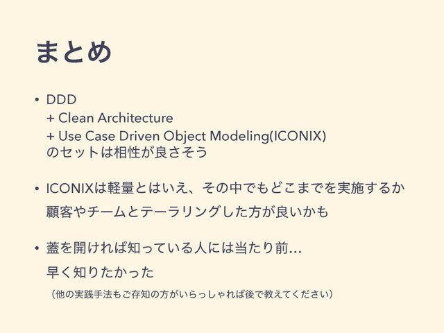 ·ͱΊ
• DDD 
+ Clean Architecture 
+ Use Case Driven Object Modeling(ICONIX) 
ͷηοτ͸૬ੑ͕ྑͦ͞͏
• ICONIX͸ܰྔͱ͸͍͑ɺͦͷதͰ΋Ͳ͜·ͰΛ࣮ࢪ͢Δ͔
ސ٬΍νʔϜͱςʔϥϦϯάͨ͠ํ͕ྑ͍͔΋
• ֖Λ։͚Ε͹஌͍ͬͯΔਓʹ͸౰ͨΓલ… 
ૣ͘஌Γ͔ͨͬͨ 
ʢଞͷ࣮ફख๏΋͝ଘ஌ͷํ͕͍Βͬ͠ΌΕ͹ޙͰڭ͍͑ͯͩ͘͞ʣ
