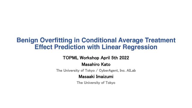 Benign Overfitting in Conditional Average Treatment
Effect Prediction with Linear Regression
TOPML Workshop April 5th 2022
Masahiro Kato
The University of Tokyo / CyberAgent, Inc. AILab
Masaaki Imaizumi
The University of Tokyo

