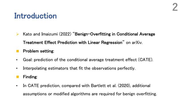 Introduction
Ø Kato and Imaizumi (2022) “Benign-Overfitting in Conditional Average
Treatment Effect Prediction with Linear Regression” on arXiv.
n Problem setting:
• Goal: prediction of the conditional average treatment effect (CATE).
• Interpolating estimators that fit the observations perfectly.
n Finding:
• In CATE prediction, compared with Bartlett et al. (2020), additional
assumptions or modified algorithms are required for benign overfitting.
2
