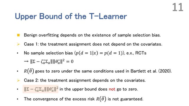 Upper Bound of the T-Learner
n Benign overfitting depends on the existence of sample selection bias.
Ø Case 1: the treatment assignment does not depend on the covariates.
• No sample selection bias (𝑝 𝑑 = 1 𝑥 = 𝑝(𝑑 = 1)), e.x., RCTs
→ Σ − 𝜁!
∗Σ! 𝜃!
∗ - = 0
• 𝑅 9
𝜃 goes to zero under the same conditions used in Bartlett et al. (2020).
Ø Case 2: the treatment assignment depends on the covariates.
• Σ − 𝜁!
∗Σ!
𝜃!
∗ - in the upper bound does not go to zero.
• The convergence of the excess risk 𝑅 9
𝜃 is not guaranteed.
11
