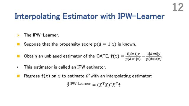 Interpolating Estimator with IPW-Learner
Ø The IPW-Learner.
n Suppose that the propensity score 𝑝(𝑑 = 1|𝑥) is known.
n Obtain an unbiased estimator of the CATE, ̂
𝜏 𝑥 = # . ,
"(.|*)
− # .&$ ,
"(.&$|*)
.
• This estimator is called an IPW estimator.
n Regress ̂
𝜏 𝑥 on 𝑥 to estimate 𝜃∗with an interpolating estimator:
9
𝜃ABC-:;<=>;= = 𝑋(𝑋 7𝑋( ̂
𝜏
12
