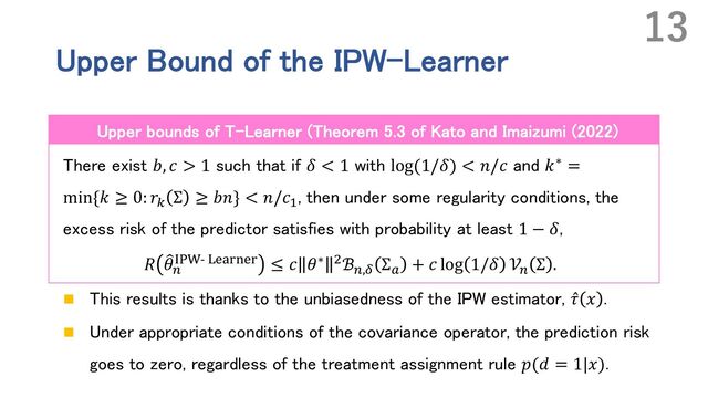 Upper Bound of the IPW-Learner
There exist 𝑏, 𝑐 > 1 such that if 𝛿 < 1 with log(1/𝛿) < 𝑛/𝑐 and 𝑘∗ =
min{𝑘 ≥ 0: 𝑟4
Σ ≥ 𝑏𝑛} < 𝑛/𝑐#
, then under some regularity conditions, the
excess risk of the predictor satisfies with probability at least 1 − 𝛿,
𝑅 9
𝜃'
ABC- :;<=>;= ≤ 𝑐 𝜃∗ -ℬ',D
Σ!
+ 𝑐 log 1/𝛿 𝒱'
Σ .
n This results is thanks to the unbiasedness of the IPW estimator, ̂
𝜏 𝑥 .
n Under appropriate conditions of the covariance operator, the prediction risk
goes to zero, regardless of the treatment assignment rule 𝑝(𝑑 = 1|𝑥).
13
Upper bounds of T-Learner (Theorem 5.3 of Kato and Imaizumi (2022)

