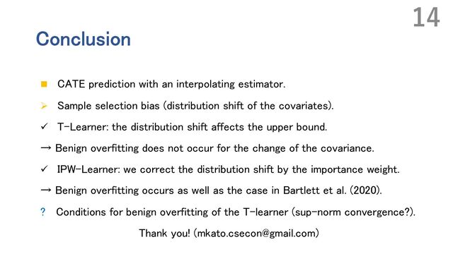Conclusion
n CATE prediction with an interpolating estimator.
Ø Sample selection bias (distribution shift of the covariates).
ü T-Learner: the distribution shift affects the upper bound.
→ Benign overfitting does not occur for the change of the covariance.
ü IPW-Learner: we correct the distribution shift by the importance weight.
→ Benign overfitting occurs as well as the case in Bartlett et al. (2020).
? Conditions for benign overfitting of the T-learner (sup-norm convergence?).
Thank you! (mkato.csecon@gmail.com)
14
