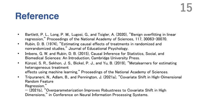 Reference
• Bartlett, P. L., Long, P. M., Lugosi, G., and Tsigler, A. (2020), “Benign overfitting in linear
regression,” Proceedings of the National Academy of Sciences, 117, 30063–30070.
• Rubin, D. B. (1974), “Estimating causal effects of treatments in randomized and
nonrandomized studies,” Journal of Educational Psychology.
• Imbens, G. W. and Rubin, D. B. (2015), Causal Inference for Statistics, Social, and
Biomedical Sciences: An Introduction, Cambridge University Press.
• Künzel, S. R., Sekhon, J. S., Bickel, P. J., and Yu, B. (2019), “Metalearners for estimating
heterogeneous treatment
effects using machine learning,” Proceedings of the National Academy of Sciences.
• Tripuraneni, N., Adlam, B., and Pennington, J. (2021a), “Covariate Shift in High-Dimensional
Random Feature
Regression,”
— (2021b), “Overparameterization Improves Robustness to Covariate Shift in High
Dimensions,” in Conference on Neural Information Processing Systems.
15
