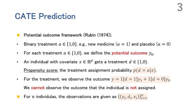 CATE Prediction
n Potential outcome framework (Rubin (1974)).
• Binary treatment 𝑎 ∈ 1,0 , e.g., new medicine (𝑎 = 1) and placebo (𝑎 = 0)
• For each treatment 𝑎 ∈ {1,0}, we define the potential outcome 𝑦!
.
• An individual with covariate 𝑥 ∈ ℝ" gets a treatment 𝑑 ∈ {1,0}.
Propensity score: the treatment assignment probability 𝑝(𝑑 = 𝑎|𝑥).
• For the treatment, we observe the outcome 𝑦 = 1 𝑑 = 1 𝑦# + 1 𝑑 = 0 𝑦$
.
We cannot observe the outcome that the individual is not assigned.
n For 𝑛 individulas, the observations are given as 𝑦%, 𝑑%, 𝑥% %
' .
3
