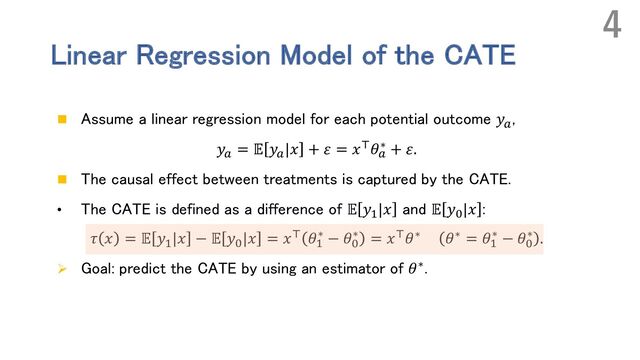Linear Regression Model of the CATE
n Assume a linear regression model for each potential outcome 𝑦!
,
𝑦! = 𝔼 𝑦!|𝑥 + 𝜀 = 𝑥(𝜃!
∗ + 𝜀.
n The causal effect between treatments is captured by the CATE.
• The CATE is defined as a difference of 𝔼 𝑦#|𝑥 and 𝔼 𝑦$|𝑥 :
𝜏 𝑥 = 𝔼 𝑦#
|𝑥 − 𝔼 𝑦$
|𝑥 = 𝑥( 𝜃#
∗ − 𝜃$
∗ = 𝑥(𝜃∗ 𝜃∗ = 𝜃#
∗ − 𝜃$
∗ .
Ø Goal: predict the CATE by using an estimator of 𝜃∗.
4
