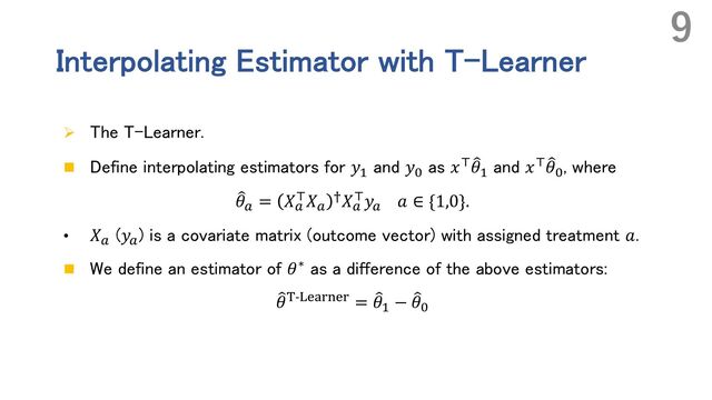 Interpolating Estimator with T-Learner
Ø The T-Learner.
n Define interpolating estimators for 𝑦#
and 𝑦$
as 𝑥( 9
𝜃#
and 𝑥( 9
𝜃$
, where
9
𝜃! = 𝑋!
(𝑋!
7𝑋!
(𝑦! 𝑎 ∈ {1,0}.
• 𝑋!
(𝑦!
) is a covariate matrix (outcome vector) with assigned treatment 𝑎.
n We define an estimator of 𝜃∗ as a difference of the above estimators:
9
𝜃8-:;<=>;= = 9
𝜃# − 9
𝜃$
9

