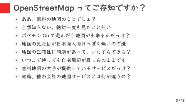 3 / 13
OpenStreetMap ってご存知ですか？
●
ああ、無料の地図のことでしょ？
●
全然知らない。絶対一度も見たこと無い
●
ポケモン Go で遊んだら地図が出来るんだっけ？
●
地図の見た目が日本向人向けっぽく無いので嫌
●
地図の正確性に問題があって、いたずらできる？
●
いつまで待っても自宅周辺が真っ白のままです
●
無料地図の大手が提供しているサービスだっけ？
●
結局、他の会社の地図サービスとは何が違うの？
