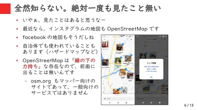 6 / 13
全然知らない。絶対一度も見たこと無い
●
いやぁ、見たことはあると思うなー
●
最近なら、インスタグラムの地図も OpenStreetMap です
●
facebook の地図もそうだしね
●
自治体でも使われていることも
あります（ハザードマップなど）
●
OpenStreetMap は「縁の下の
力持ち」な存在なので、前面に
出ることは無いんです
– osm.org もマッパー向けの
サイトであって、一般向けの
サービスではありません
