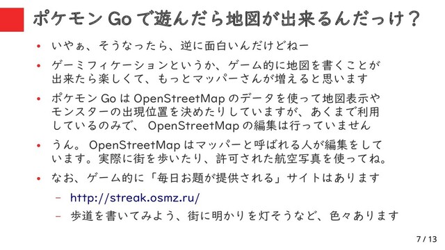 7 / 13
ポケモン Go で遊んだら地図が出来るんだっけ？
●
いやぁ、そうなったら、逆に面白いんだけどねー
●
ゲーミフィケーションというか、ゲーム的に地図を書くことが
出来たら楽しくて、もっとマッパーさんが増えると思います
●
ポケモン Go は OpenStreetMap のデータを使って地図表示や
モンスターの出現位置を決めたりしていますが、あくまで利用
しているのみで、 OpenStreetMap の編集は行っていません
●
うん。 OpenStreetMap はマッパーと呼ばれる人が編集をして
います。実際に街を歩いたり、許可された航空写真を使ってね。
●
なお、ゲーム的に「毎日お題が提供される」サイトはあります
– http://streak.osmz.ru/
– 歩道を書いてみよう、街に明かりを灯そうなど、色々あります
