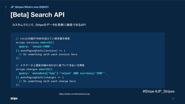 [Beta] Search API
21
// totalの額が1000を超えてい請求書を検索
stripe.invoices.search({
query: 'total>1000',
}).autoPagingEach((invoice) => {
// Do something with each invoice here
});
// メタデータと通貨の組み合わせに基づいて支払いを照会
stripe.charges.search({
query: 'metadata["key"]:"value" AND currency:"USD"',
}).autoPagingEach((charge) => {
// Do something with each charge here
});
JP_Stripes What’s new 2022/01
https://stripe.com/docs/search-api
カスタムクエリで、Stripeのデータを柔軟に検索できるAPI
#Stripe #JP_Stripes

